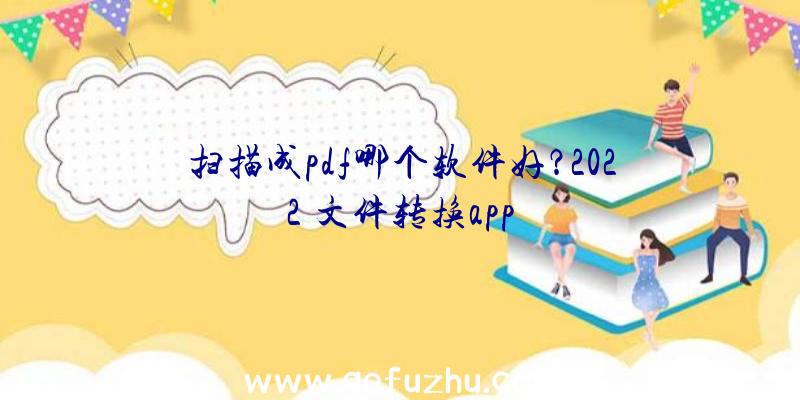 扫描成pdf哪个软件好？2022